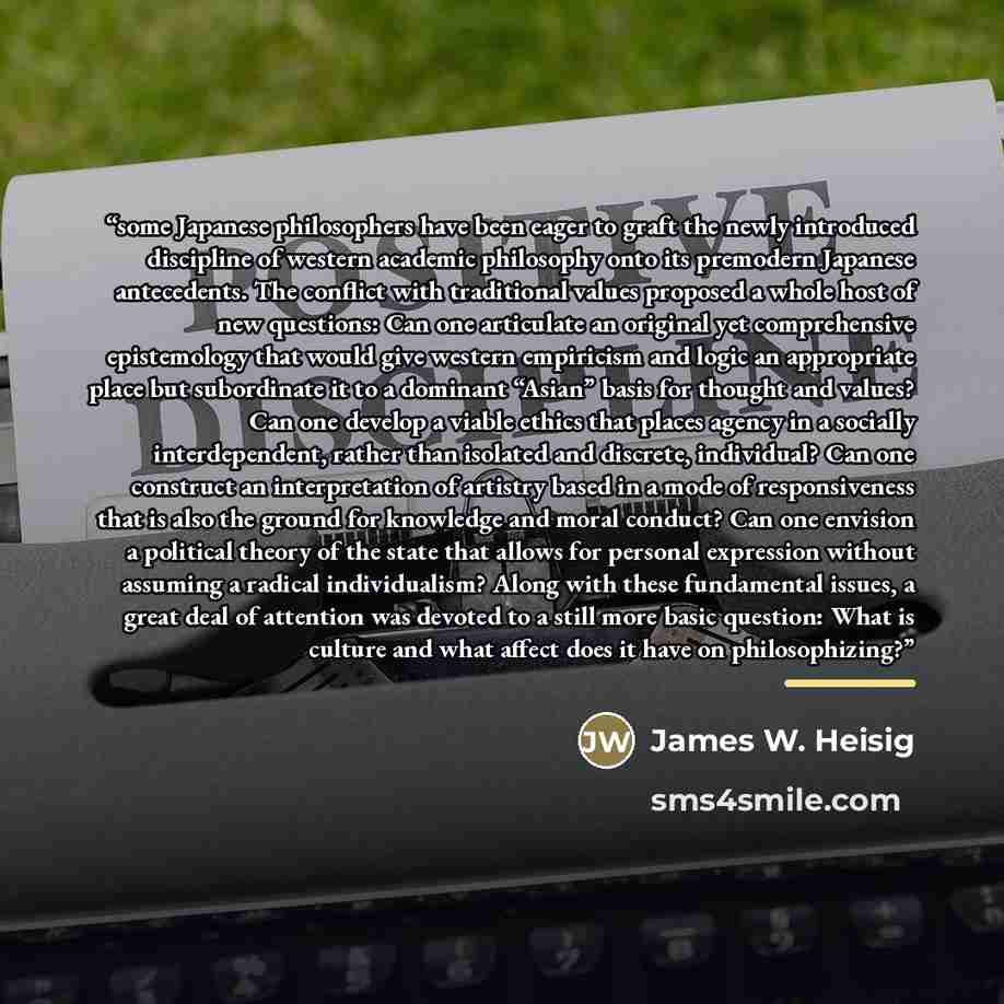 “some Japanese philosophers have been eager to graft the newly introduced discipline of western academic philosophy onto its premodern Japanese antecedents. The conflict with traditional values proposed a whole host of new questions: Can one articulate an original yet comprehensive epistemology…” quote by James W. Heisig