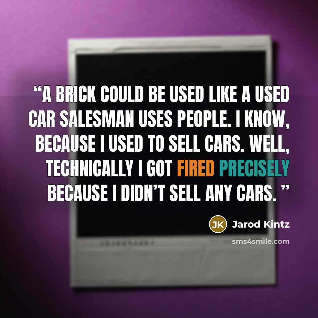 “A brick could be used like a used car salesman uses people. I know, because I used to sell cars. Well, technically I got fired precisely because I didn’t sell any cars.” quote by Jarod Kintz