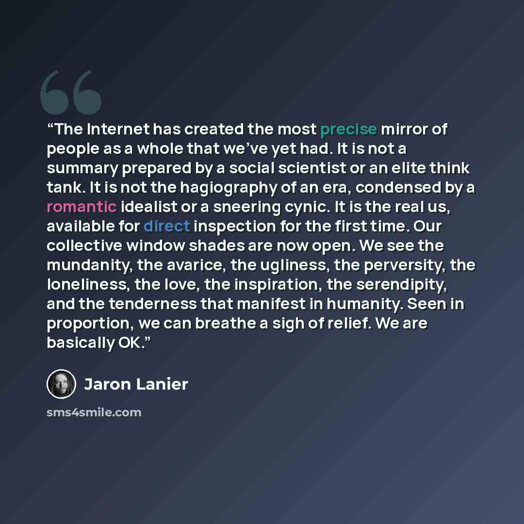 “The Internet has created the most precise mirror of people as a whole that we've yet had. It is not a summary prepared by a social scientist or an elite think tank. It is not the hagiography of an era, condensed by a romantic idealist or a sneering cynic. It is the real us, available for direct…” quote by Jaron Lanier