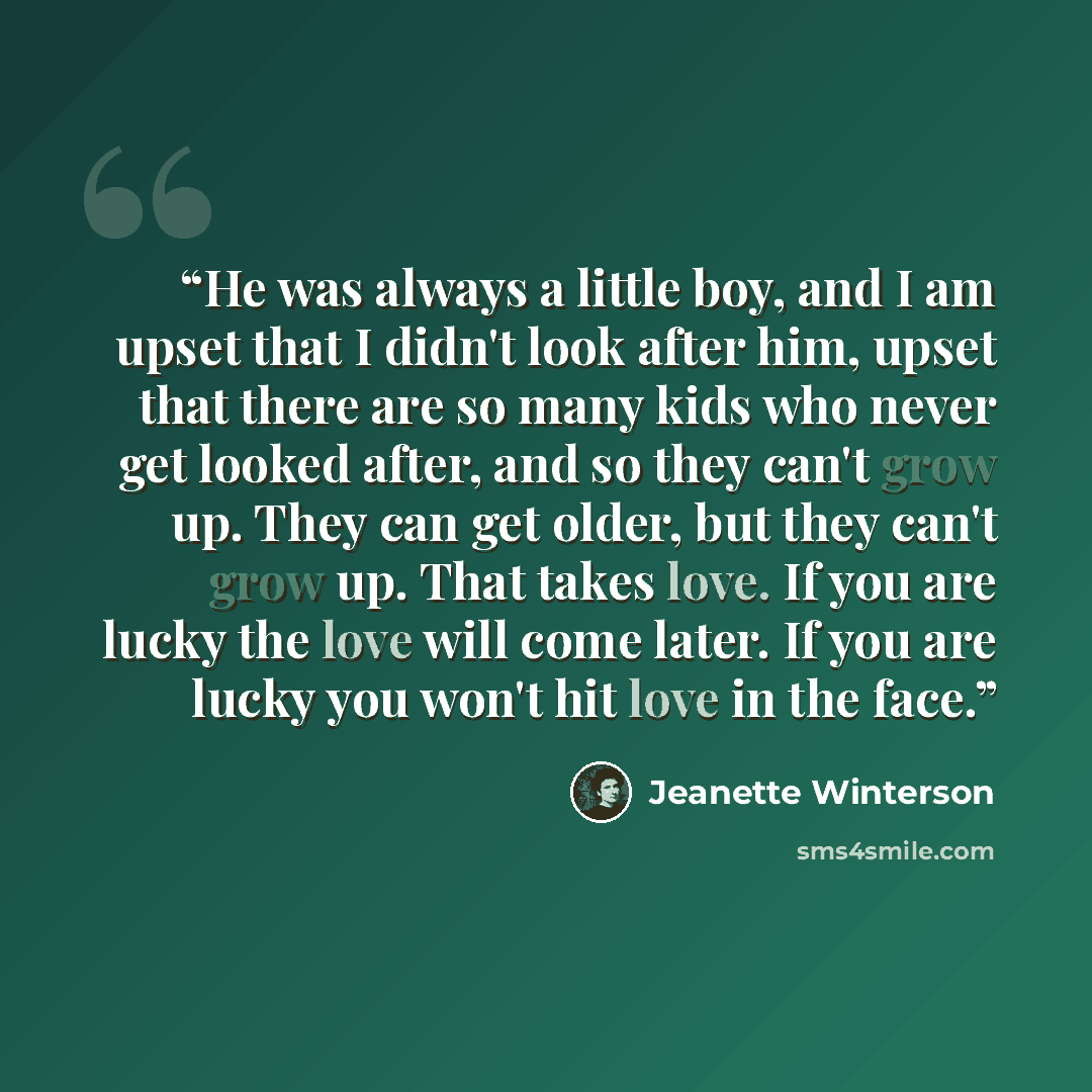 “He was always a little boy, and I am upset that I didn't look after him, upset that there are so many kids who never get looked after, and so they can't grow up. They can get older, but they can't grow up. That takes love. If you are lucky the love will come later. If you are lucky you won't hit…” quote by Jeanette Winterson