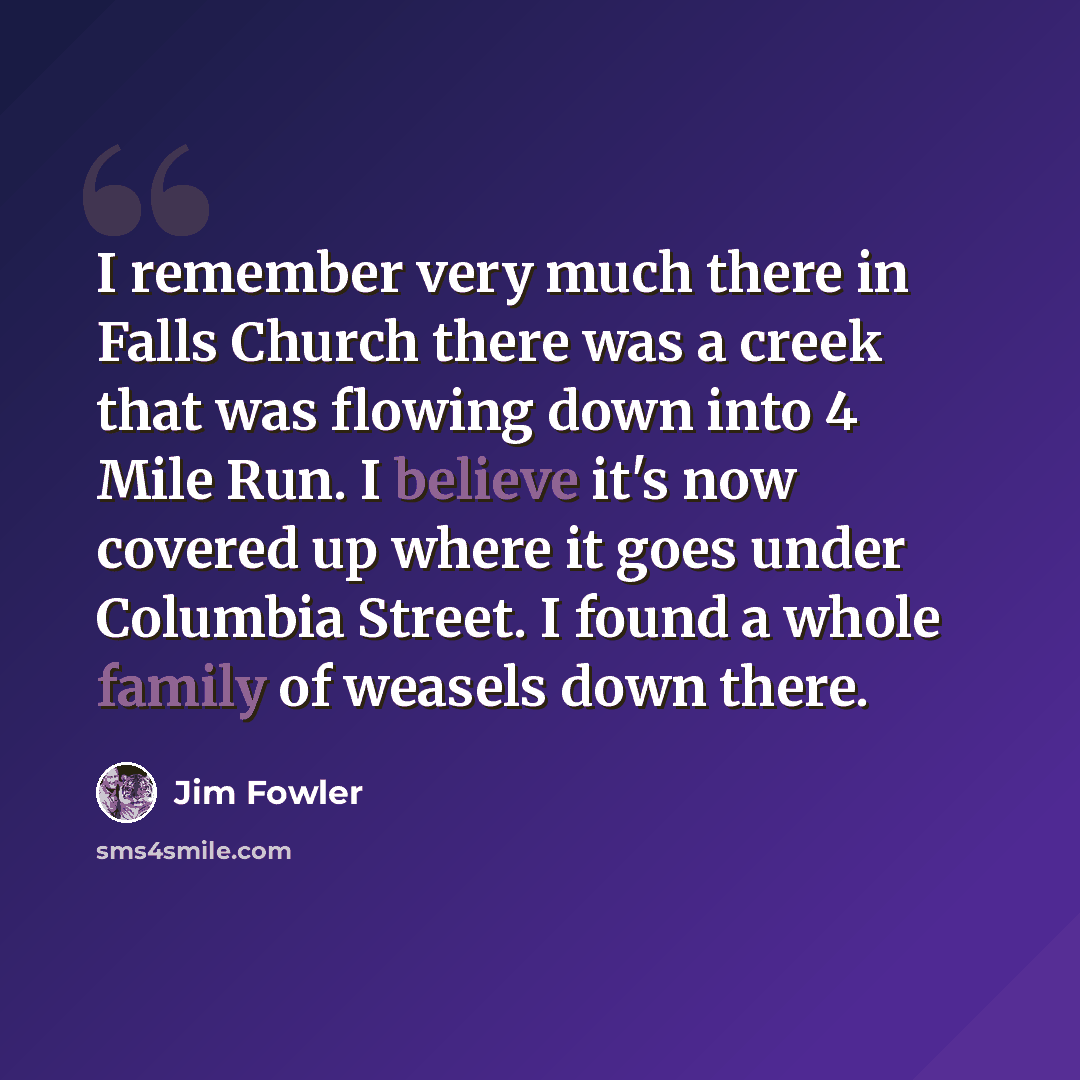 “I remember very much there in Falls Church there was a creek that was flowing down into 4 Mile Run. I believe it's now covered up where it goes under Columbia Street. I found a whole family of weasels down there.” quote by Jim Fowler