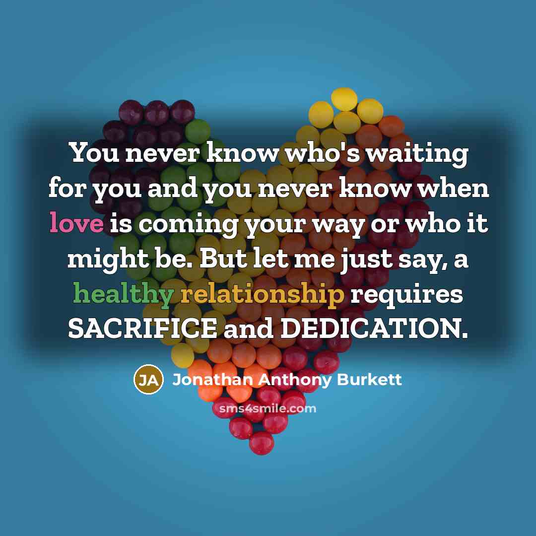 “You never know who's waiting for you and you never know when love is coming your way or who it might be. But let me just say, a healthy relationship requires SACRIFICE and DEDICATION.” quote by Jonathan Anthony Burkett