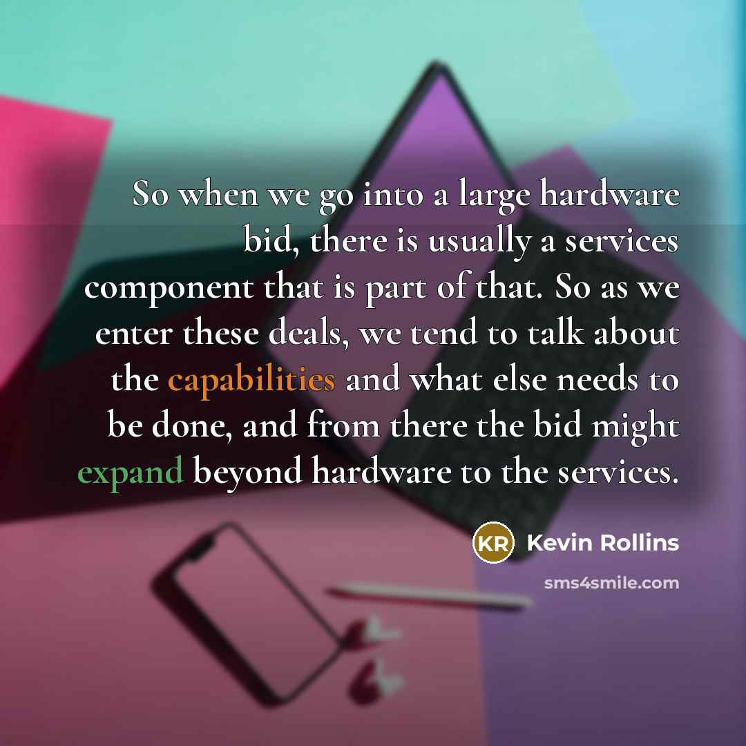“So when we go into a large hardware bid, there is usually a services component that is part of that. So as we enter these deals, we tend to talk about the capabilities and what else needs to be done, and from there the bid might expand beyond hardware to the services.” quote by Kevin Rollins