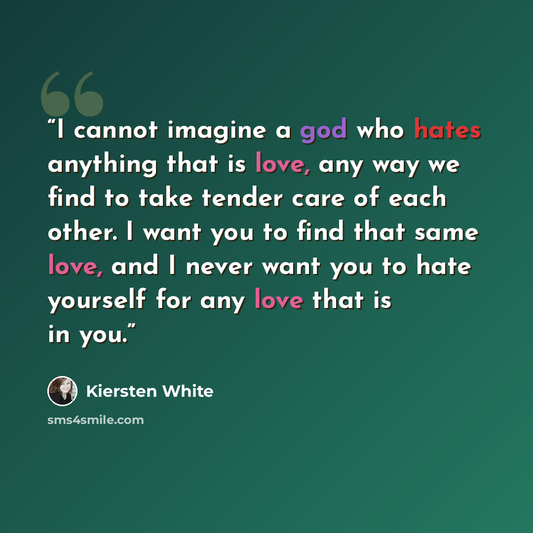 “I cannot imagine a god who hates anything that is love, any way we find to take tender care of each other. I want you to find that same love, and I never want you to hate yourself for any love that is in you.” quote by Kiersten White