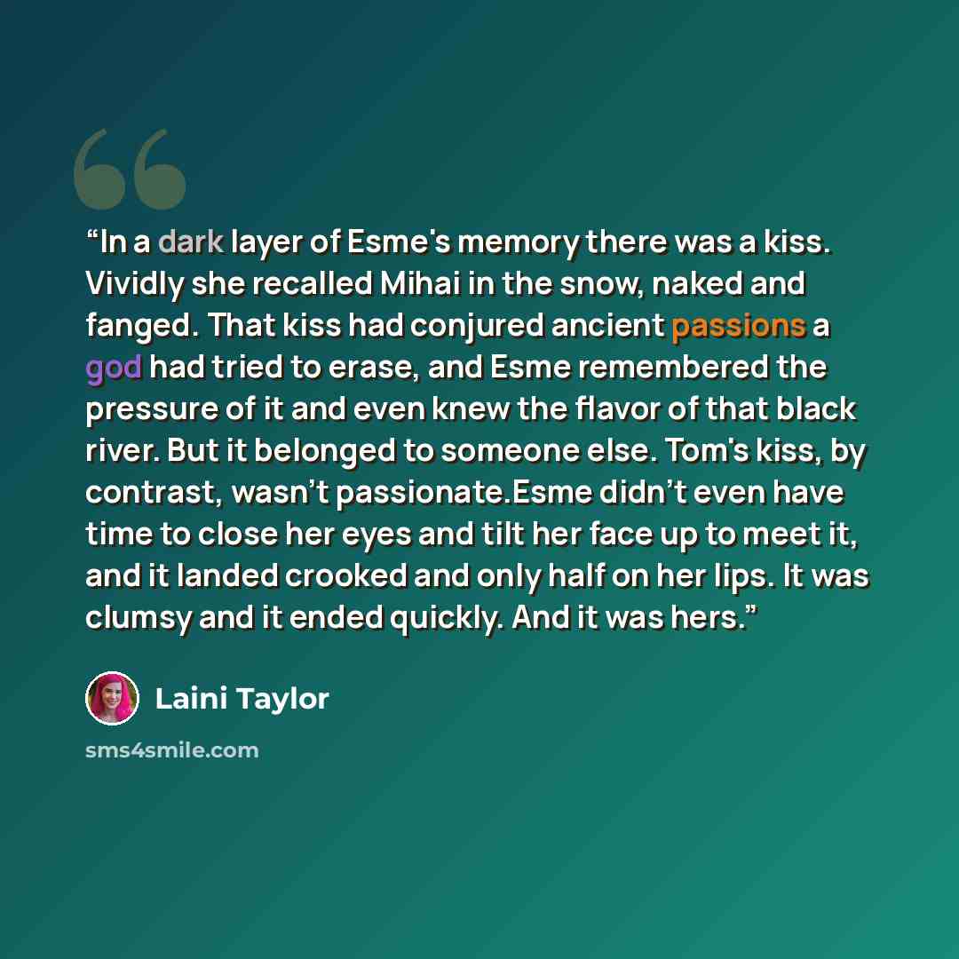 “In a dark layer of Esme's memory there was a kiss. Vividly she recalled Mihai in the snow, naked and fanged. That kiss had conjured ancient passions a god had tried to erase, and Esme remembered the pressure of it and even knew the flavor of that black river. But it belonged to someone else. Tom's…” quote by Laini Taylor