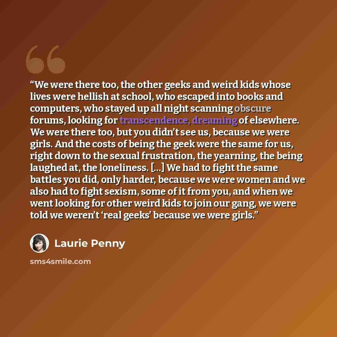 “We were there too, the other geeks and weird kids whose lives were hellish at school, who escaped into books and computers, who stayed up all night scanning obscure forums, looking for transcendence, dreaming of elsewhere. We were there too, but you didn’t see us, because we were girls. And the…” quote by Laurie Penny