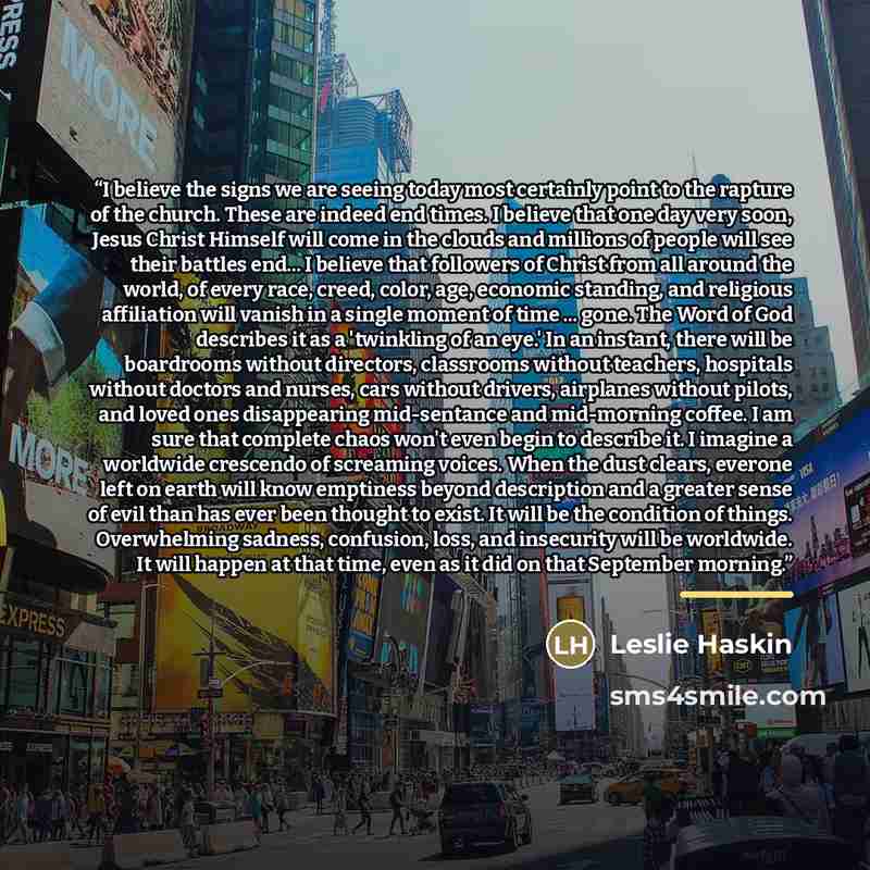 “I believe the signs we are seeing today most certainly point to the rapture of the church. These are indeed end times. I believe that one day very soon, Jesus Christ Himself will come in the clouds and millions of people will see their battles end... I believe that followers of Christ from all…” quote by Leslie Haskin