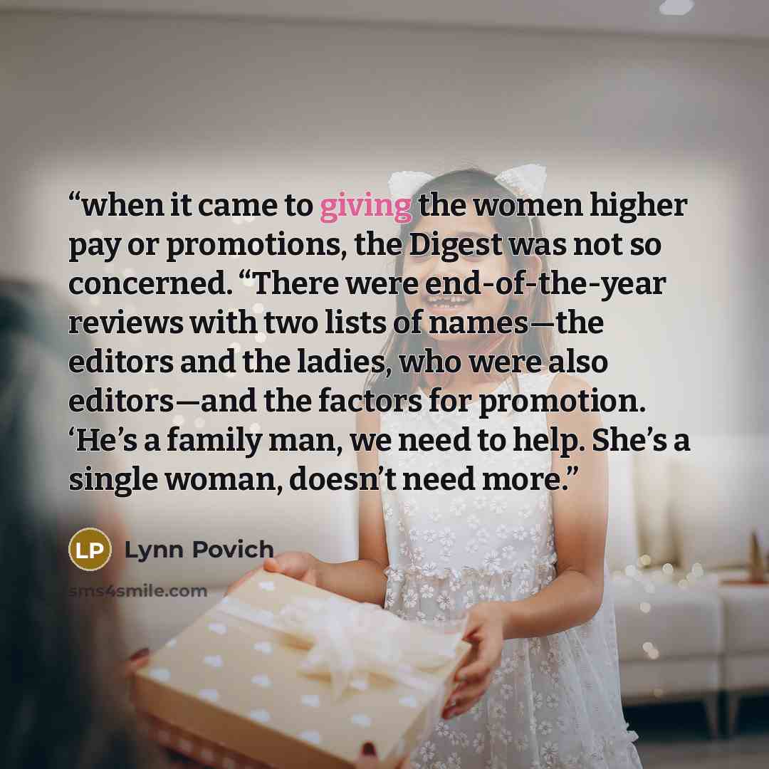 “when it came to giving the women higher pay or promotions, the Digest was not so concerned. “There were end-of-the-year reviews with two lists of names—the editors and the ladies, who were also editors—and the factors for promotion. ‘He’s a family man, we need to help. She’s a single woman…” quote by Lynn Povich
