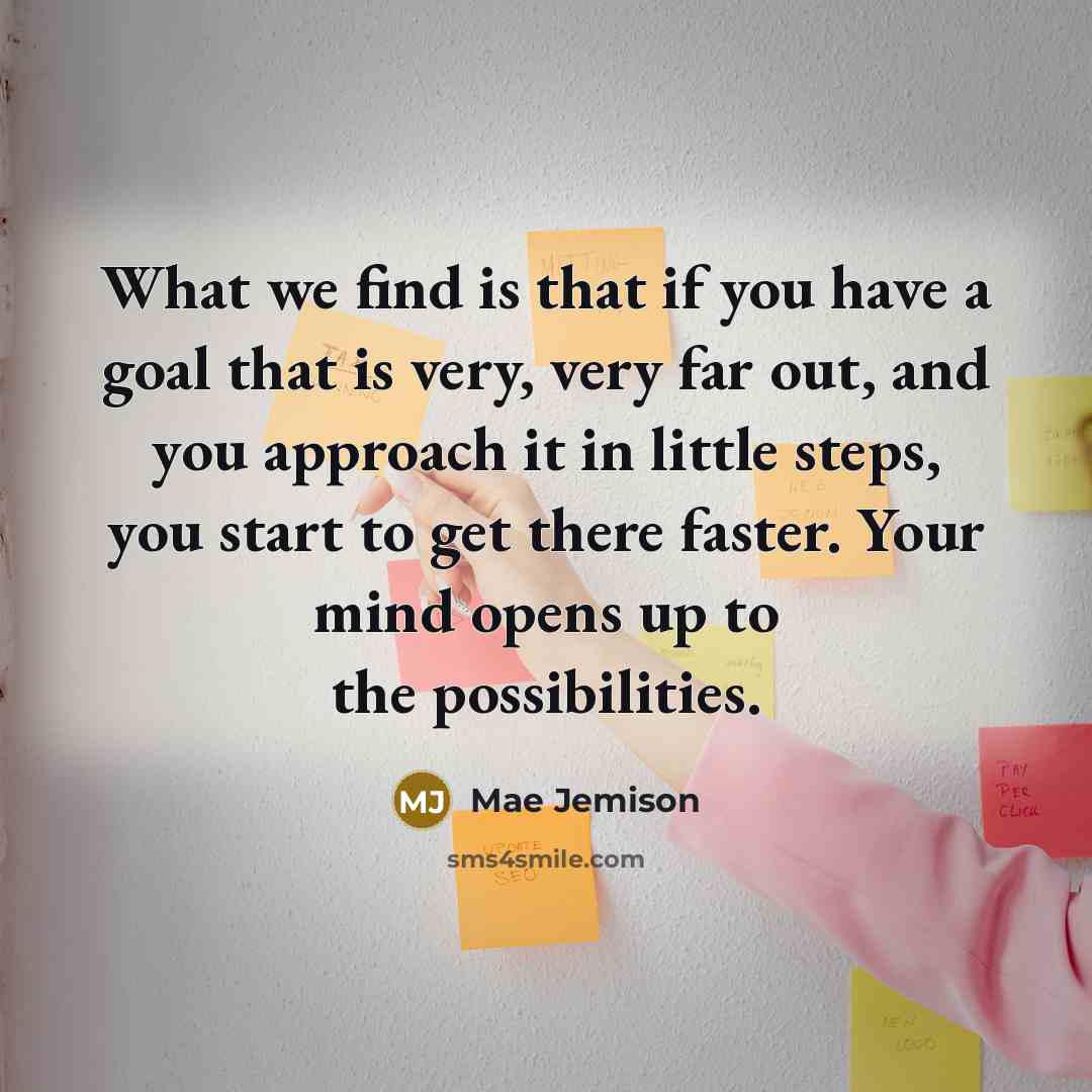 “What we find is that if you have a goal that is very, very far out, and you approach it in little steps, you start to get there faster. Your mind opens up to the possibilities.” quote by Mae Jemison