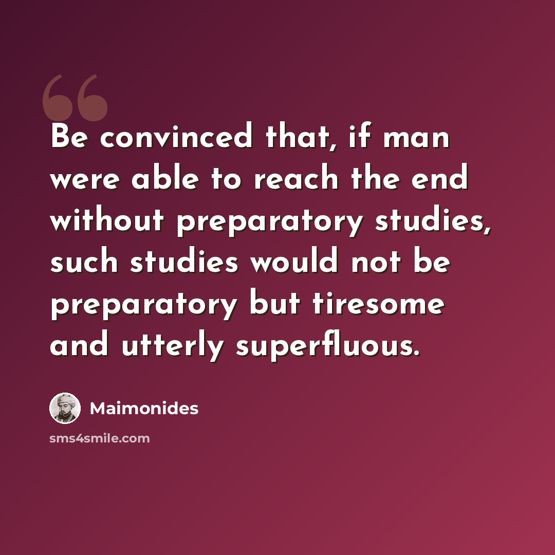 “Be convinced that, if man were able to reach the end without preparatory studies, such studies would not be preparatory but tiresome and utterly superfluous.” quote by Maimonides