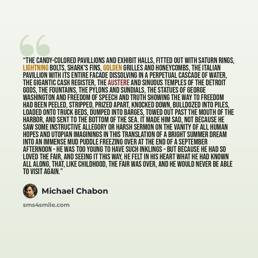 “The candy-colored pavillions and exhibit halls, fitted out with Saturn rings, lightning bolts, shark's fins, golden grilles and honeycombs, the Italian pavillion with its entire facade dissolving in a perpetual cascade of water, the gigantic cash register, the austere and sinuous temples of the…” quote by Michael Chabon