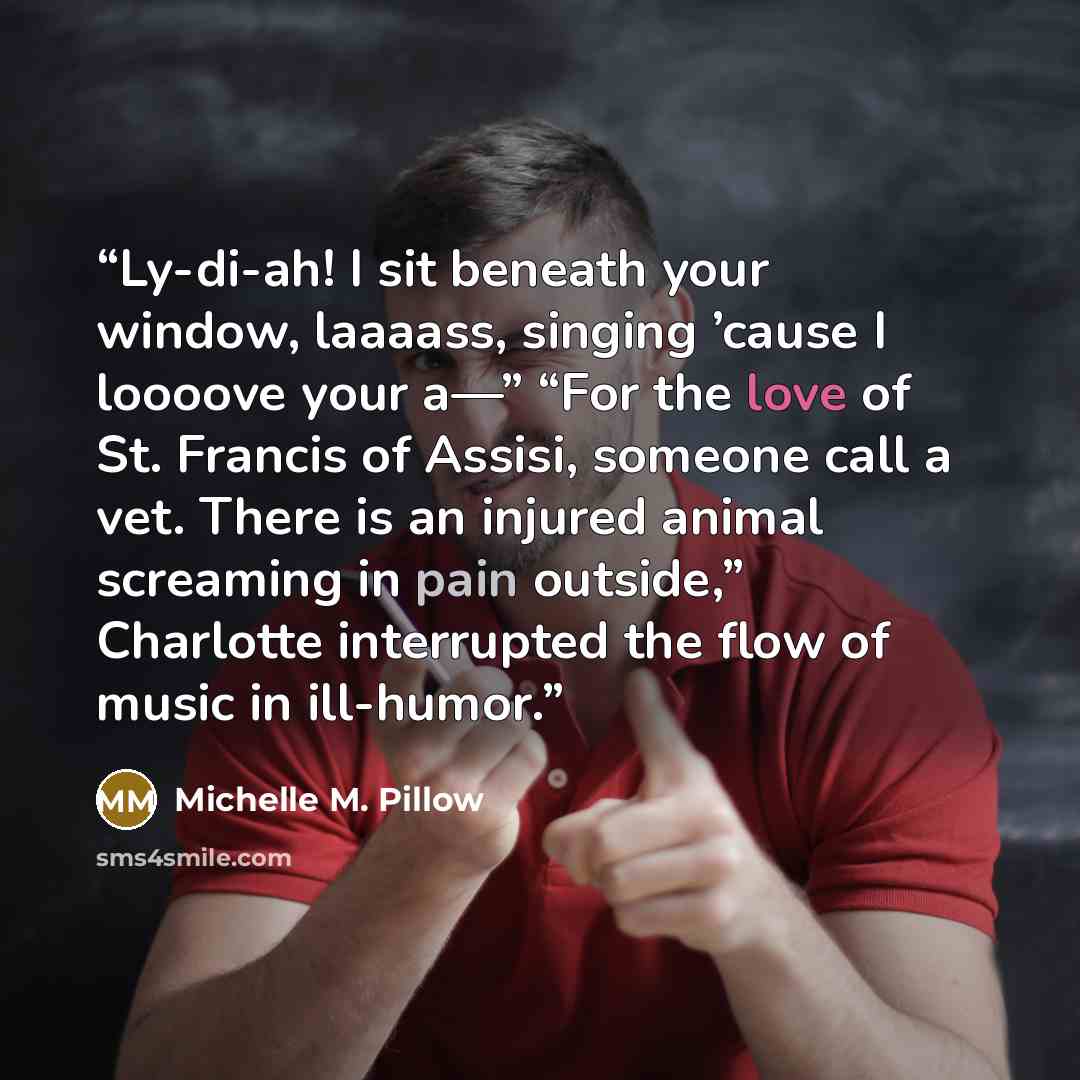 “Ly-di-ah! I sit beneath your window, laaaass, singing ’cause I loooove your a—” “For the love of St. Francis of Assisi, someone call a vet. There is an injured animal screaming in pain outside,” Charlotte interrupted the flow of music in ill-humor.” quote by Michelle M. Pillow