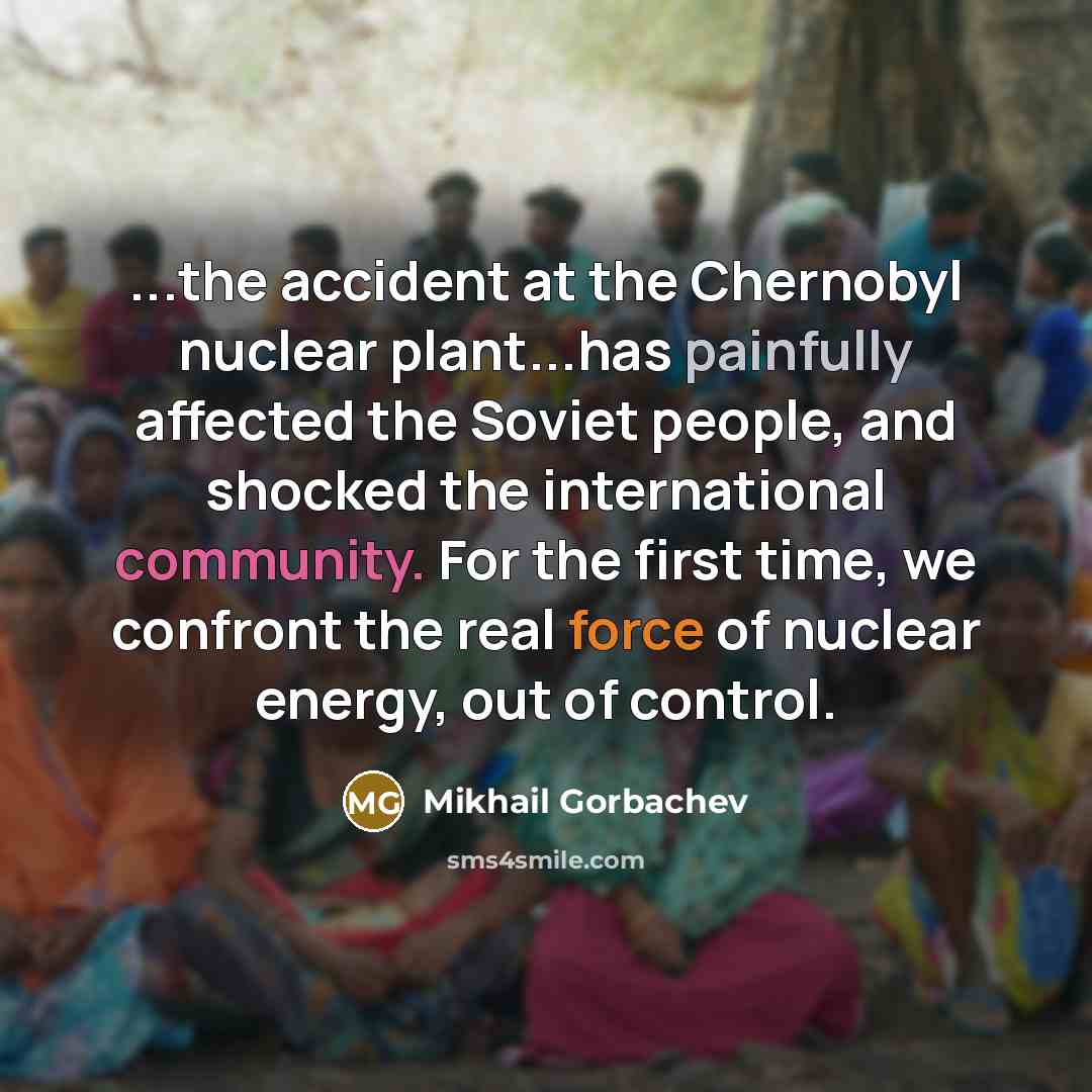 “...the accident at the Chernobyl nuclear plant...has painfully affected the Soviet people, and shocked the international community. For the first time, we confront the real force of nuclear energy, out of control.” quote by Mikhail Gorbachev