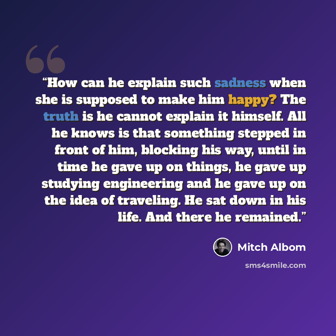 “How can he explain such sadness when she is supposed to make him happy? The truth is he cannot explain it himself. All he knows is that something stepped in front of him, blocking his way, until in time he gave up on things, he gave up studying engineering and he gave up on the idea of traveling…” quote by Mitch Albom