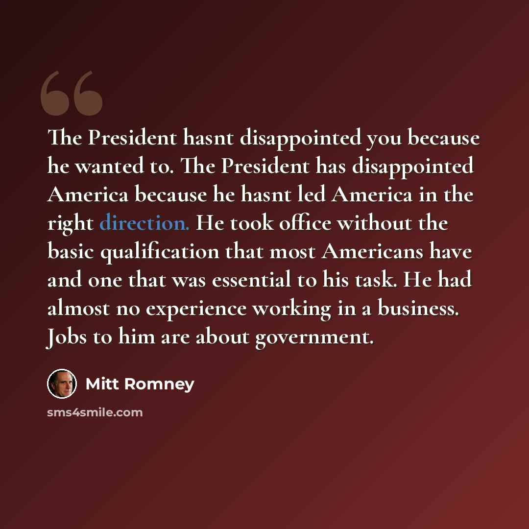 “The President hasnt disappointed you because he wanted to. The President has disappointed America because he hasnt led America in the right direction. He took office without the basic qualification that most Americans have and one that was essential to his task. He had almost no experience working…” quote by Mitt Romney