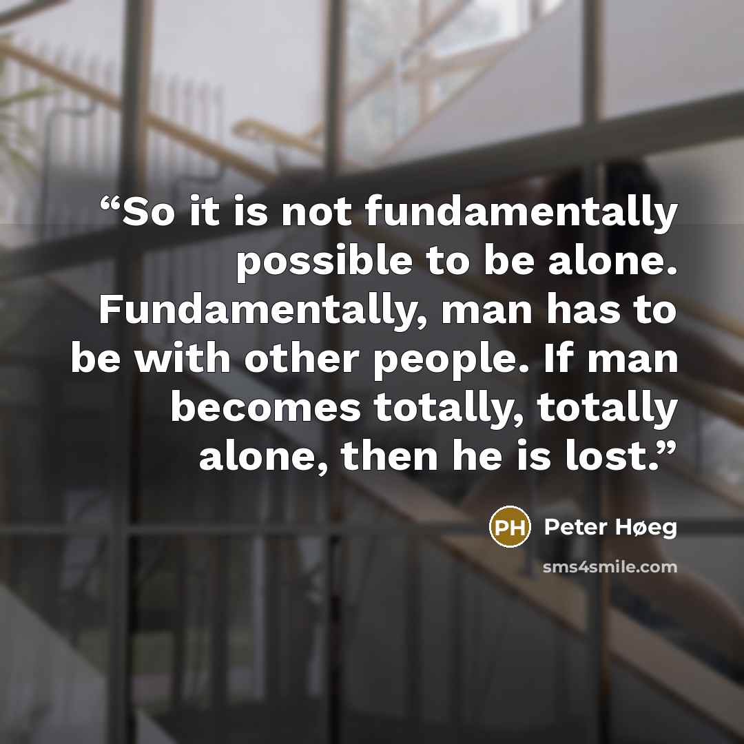 “So it is not fundamentally possible to be alone. Fundamentally, man has to be with other people. If man becomes totally, totally alone, then he is lost.” quote by Peter Høeg
