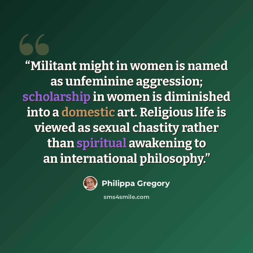 “Militant might in women is named as unfeminine aggression; scholarship in women is diminished into a domestic art. Religious life is viewed as sexual chastity rather than spiritual awakening to an international philosophy.” quote by Philippa Gregory