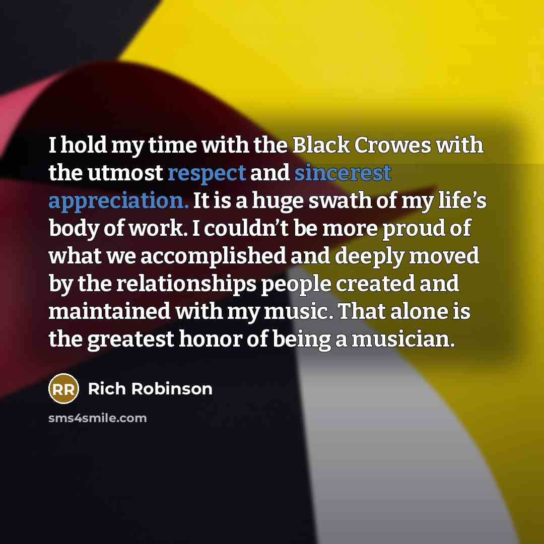 “I hold my time with the Black Crowes with the utmost respect and sincerest appreciation. It is a huge swath of my life’s body of work. I couldn’t be more proud of what we accomplished and deeply moved by the relationships people created and maintained with my music. That alone is the greatest…” quote by Rich Robinson