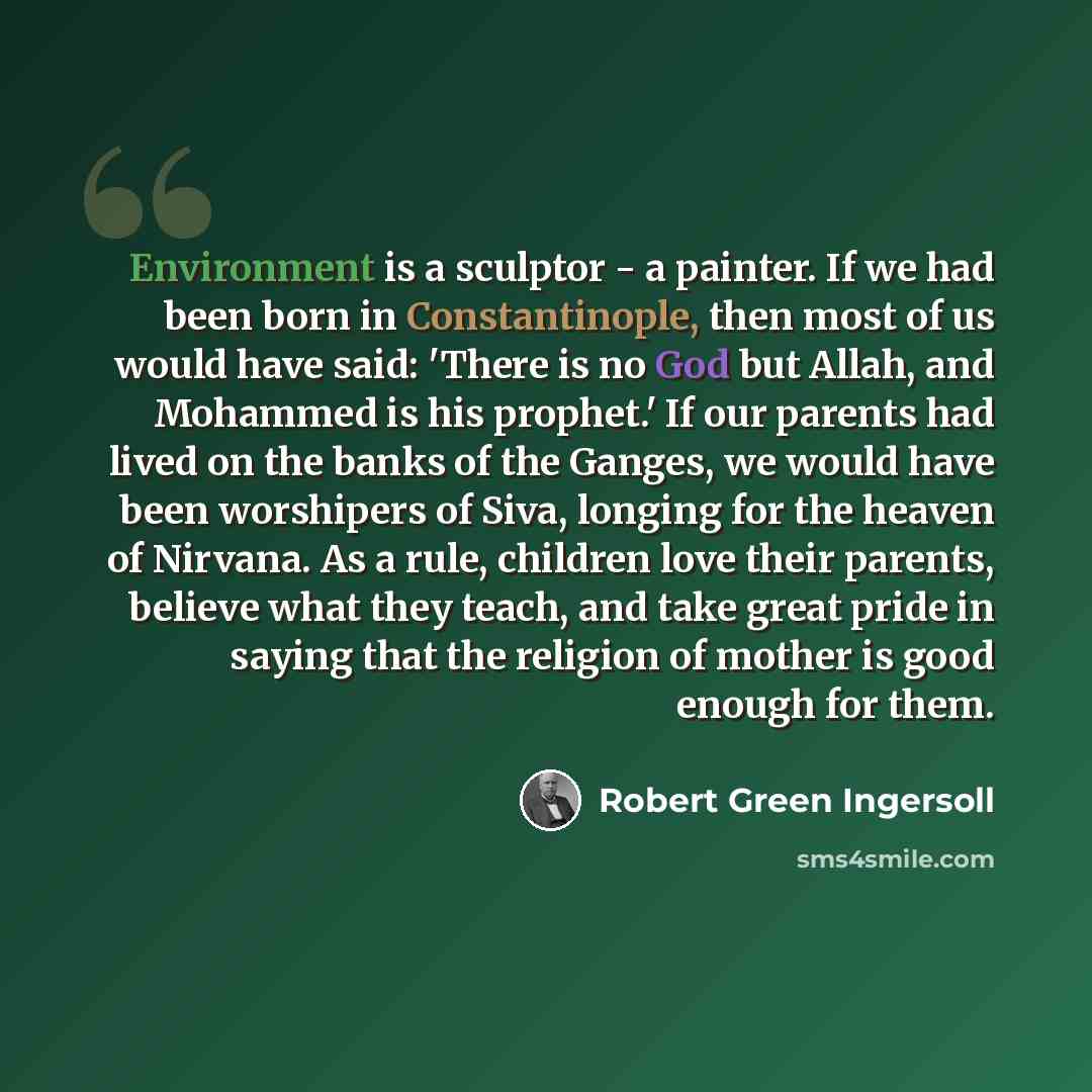 “Environment is a sculptor - a painter. If we had been born in Constantinople, then most of us would have said: 'There is no God but Allah, and Mohammed is his prophet.' If our parents had lived on the banks of the Ganges, we would have been worshipers of Siva, longing for the heaven of Nirvana. As…” quote by Robert Green Ingersoll