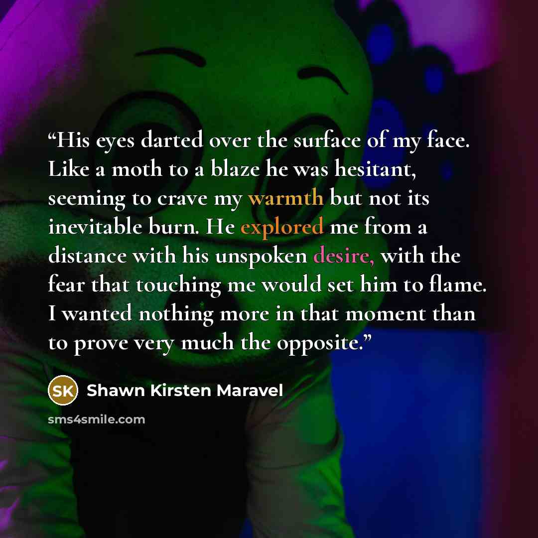 “His eyes darted over the surface of my face. Like a moth to a blaze he was hesitant, seeming to crave my warmth but not its inevitable burn. He explored me from a distance with his unspoken desire, with the fear that touching me would set him to flame. I wanted nothing more in that moment than to…” quote by Shawn Kirsten Maravel