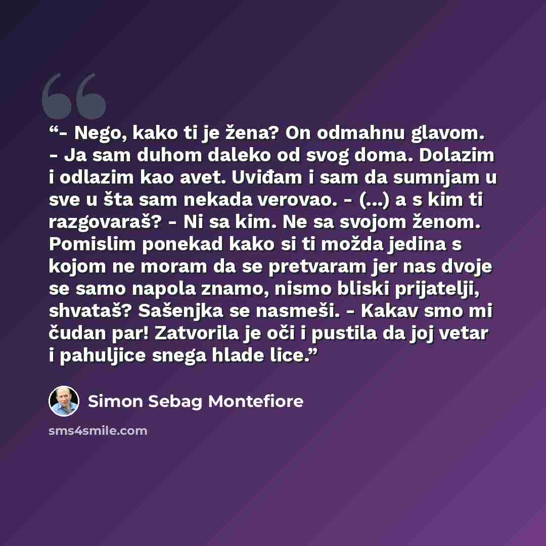 “- Nego, kako ti je žena? On odmahnu glavom. - Ja sam duhom daleko od svog doma. Dolazim i odlazim kao avet. Uviđam i sam da sumnjam u sve u šta sam nekada verovao. - (...) a s kim ti razgovaraš? - Ni sa kim. Ne sa svojom ženom. Pomislim ponekad kako si ti možda jedina s kojom ne moram da se…” quote by Simon Sebag Montefiore