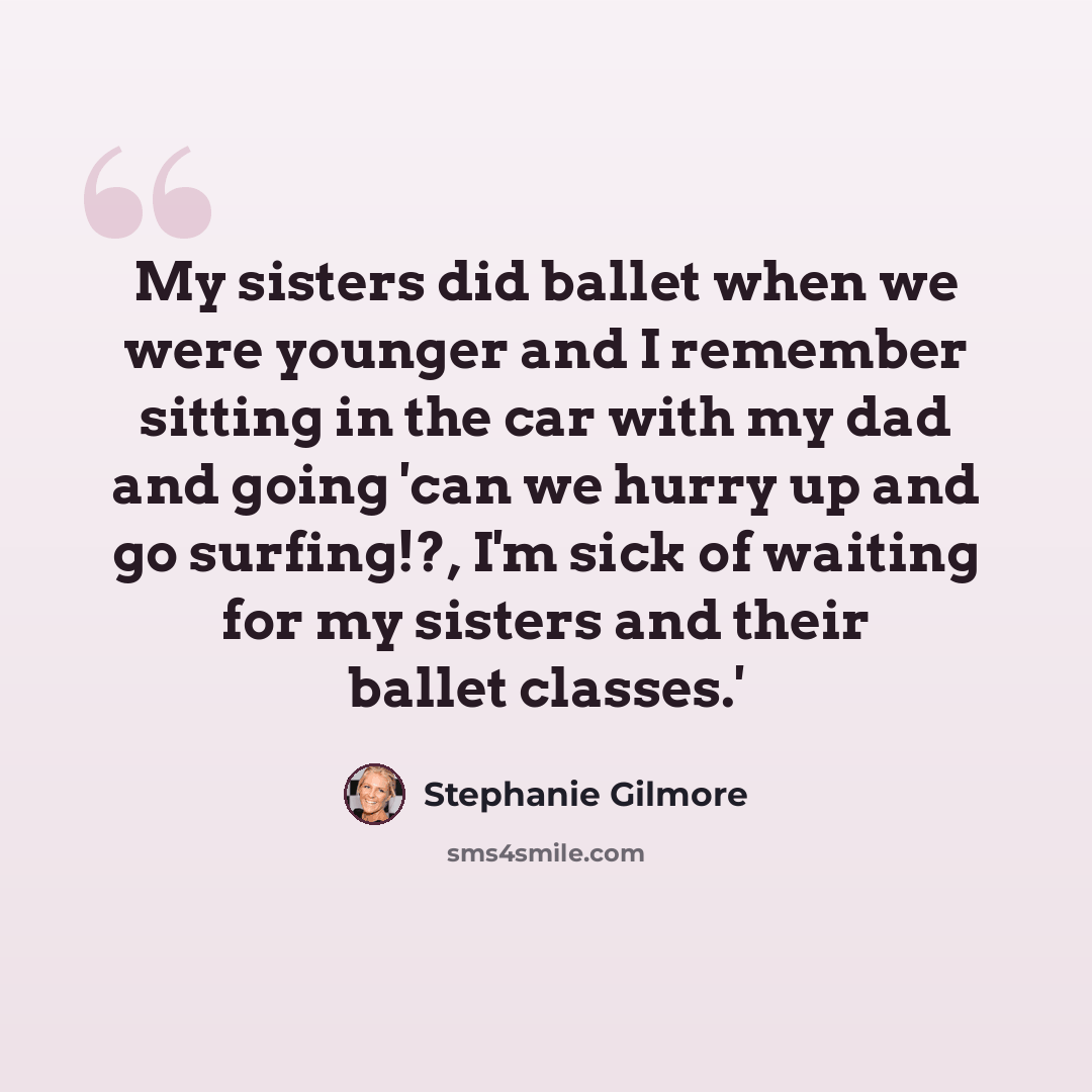 “My sisters did ballet when we were younger and I remember sitting in the car with my dad and going 'can we hurry up and go surfing!?, I'm sick of waiting for my sisters and their ballet classes.'” quote by Stephanie Gilmore