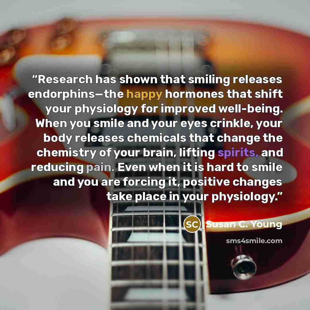 “Research has shown that smiling releases endorphins—the happy hormones that shift your physiology for improved well-being. When you smile and your eyes crinkle, your body releases chemicals that change the chemistry of your brain, lifting spirits, and reducing pain. Even when it is hard to smile…” quote by Susan C. Young