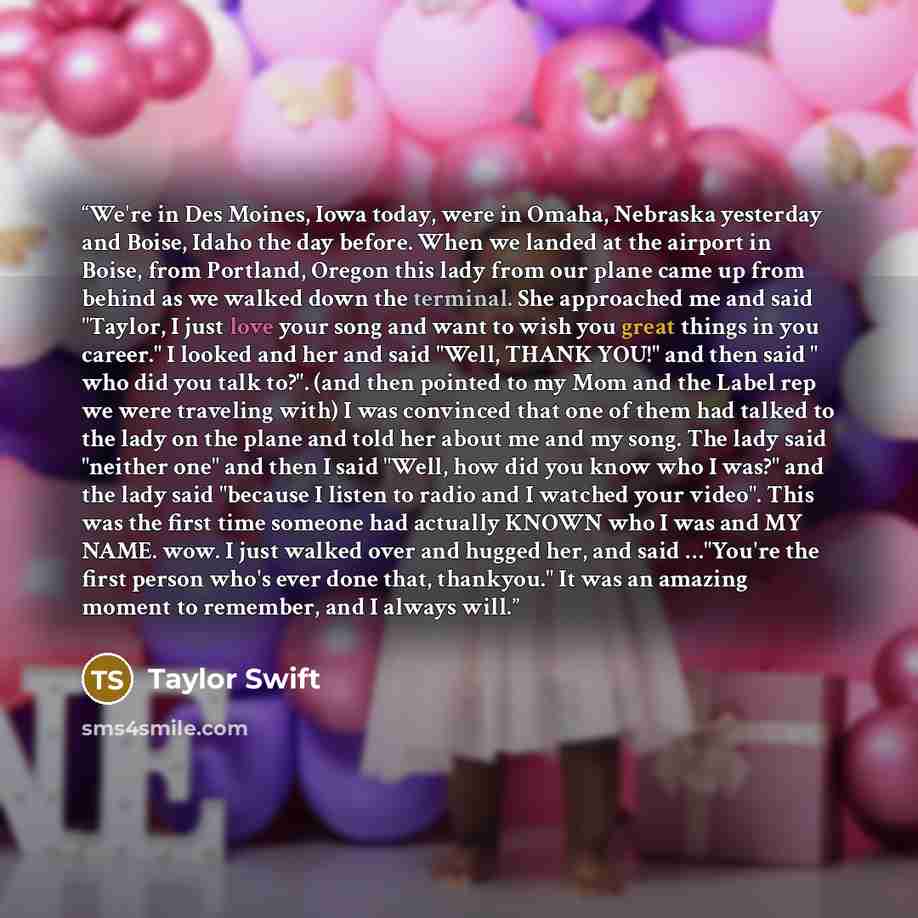 “We're in Des Moines, Iowa today, were in Omaha, Nebraska yesterday and Boise, Idaho the day before. When we landed at the airport in Boise, from Portland, Oregon this lady from our plane came up from behind as we walked down the terminal. She approached me and said "Taylor, I just love your song…” quote by Taylor Swift