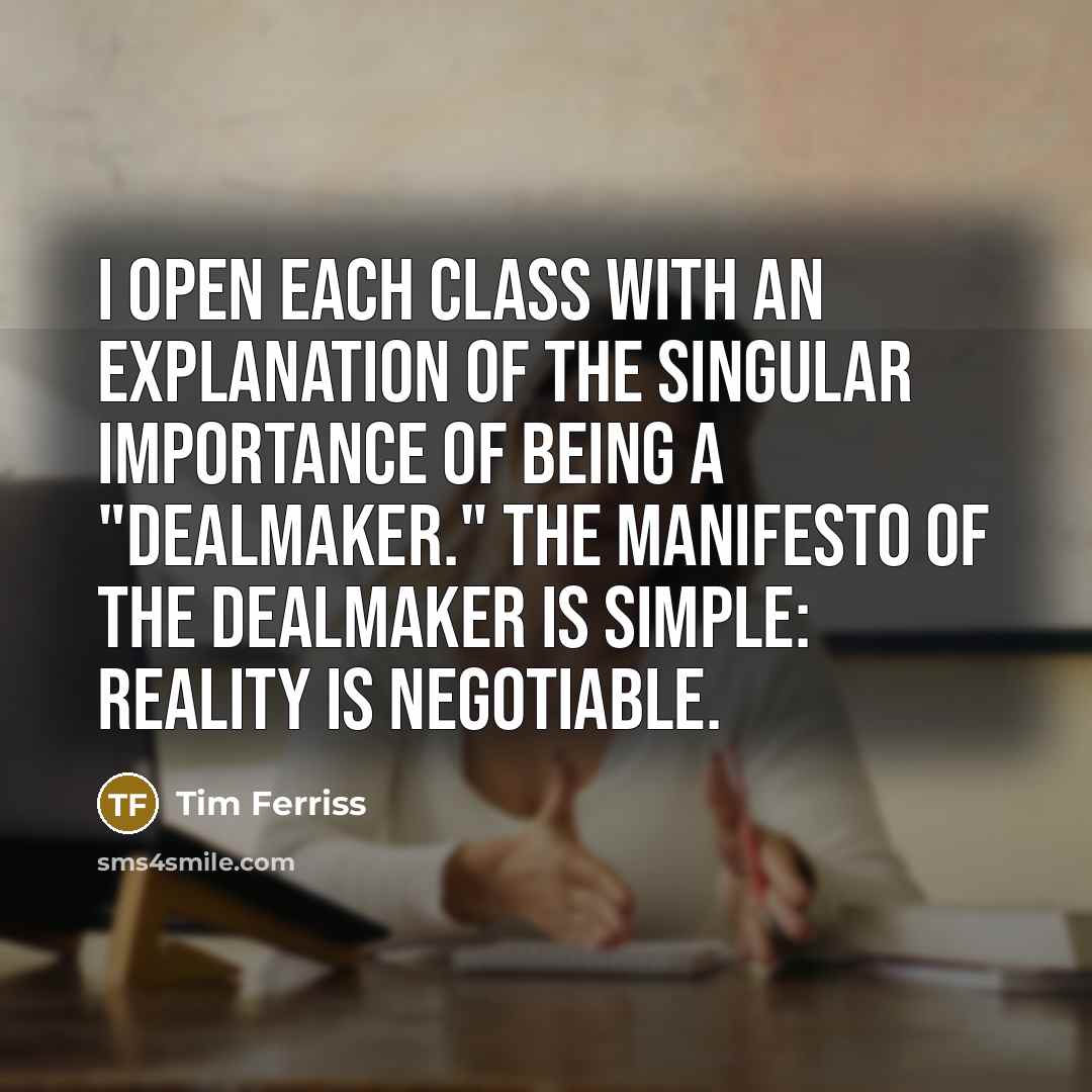 “I open each class with an explanation of the singular importance of being a "dealmaker." The manifesto of the dealmaker is simple: Reality is negotiable.” quote by Tim Ferriss