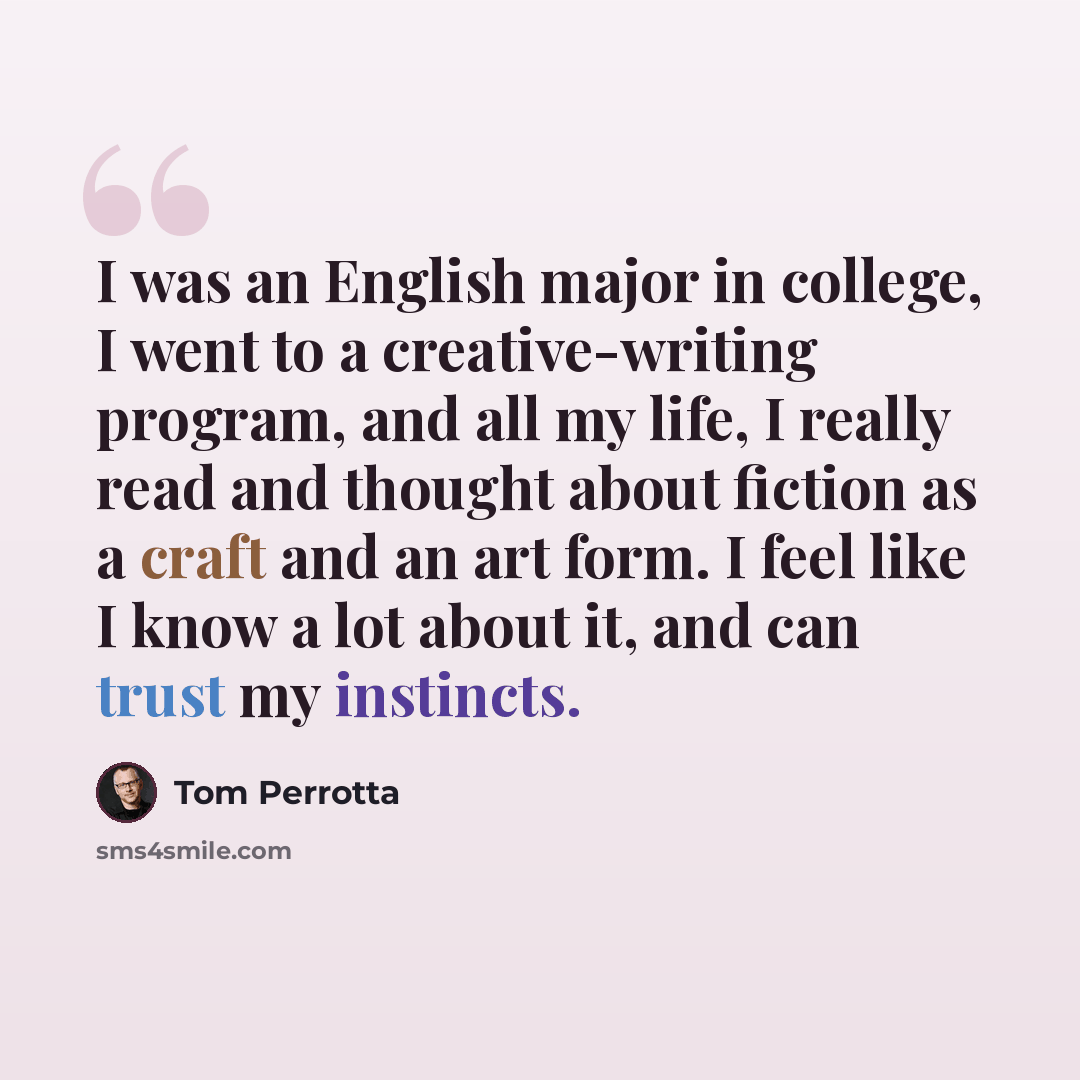 “I was an English major in college, I went to a creative-writing program, and all my life, I really read and thought about fiction as a craft and an art form. I feel like I know a lot about it, and can trust my instincts.” quote by Tom Perrotta