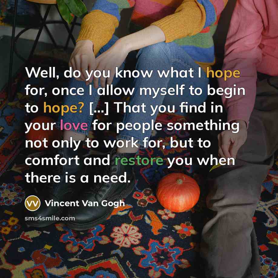 “Well, do you know what I hope for, once I allow myself to begin to hope? [...] That you find in your love for people something not only to work for, but to comfort and restore you when there is a need.” quote by Vincent Van Gogh
