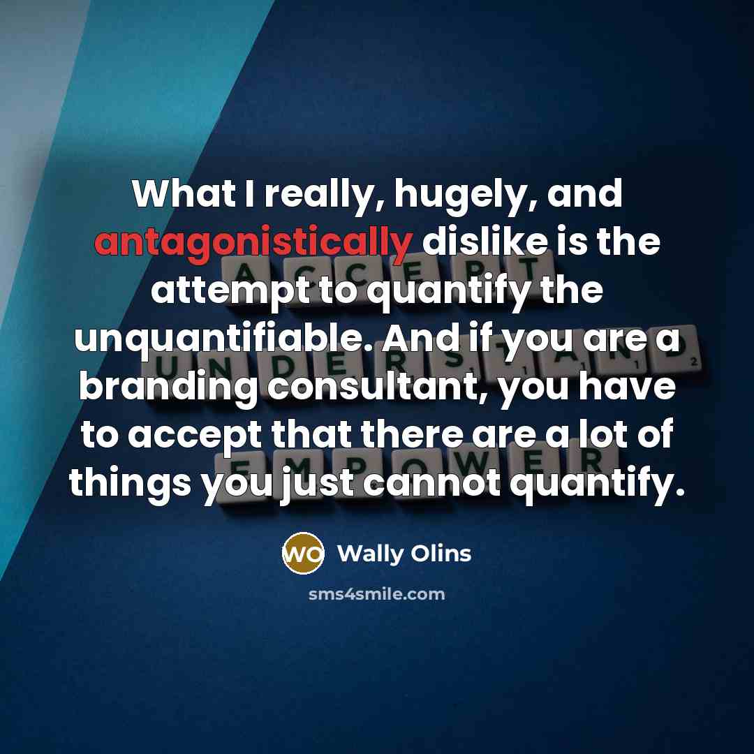“What I really, hugely, and antagonistically dislike is the attempt to quantify the unquantifiable. And if you are a branding consultant, you have to accept that there are a lot of things you just cannot quantify.” quote by Wally Olins