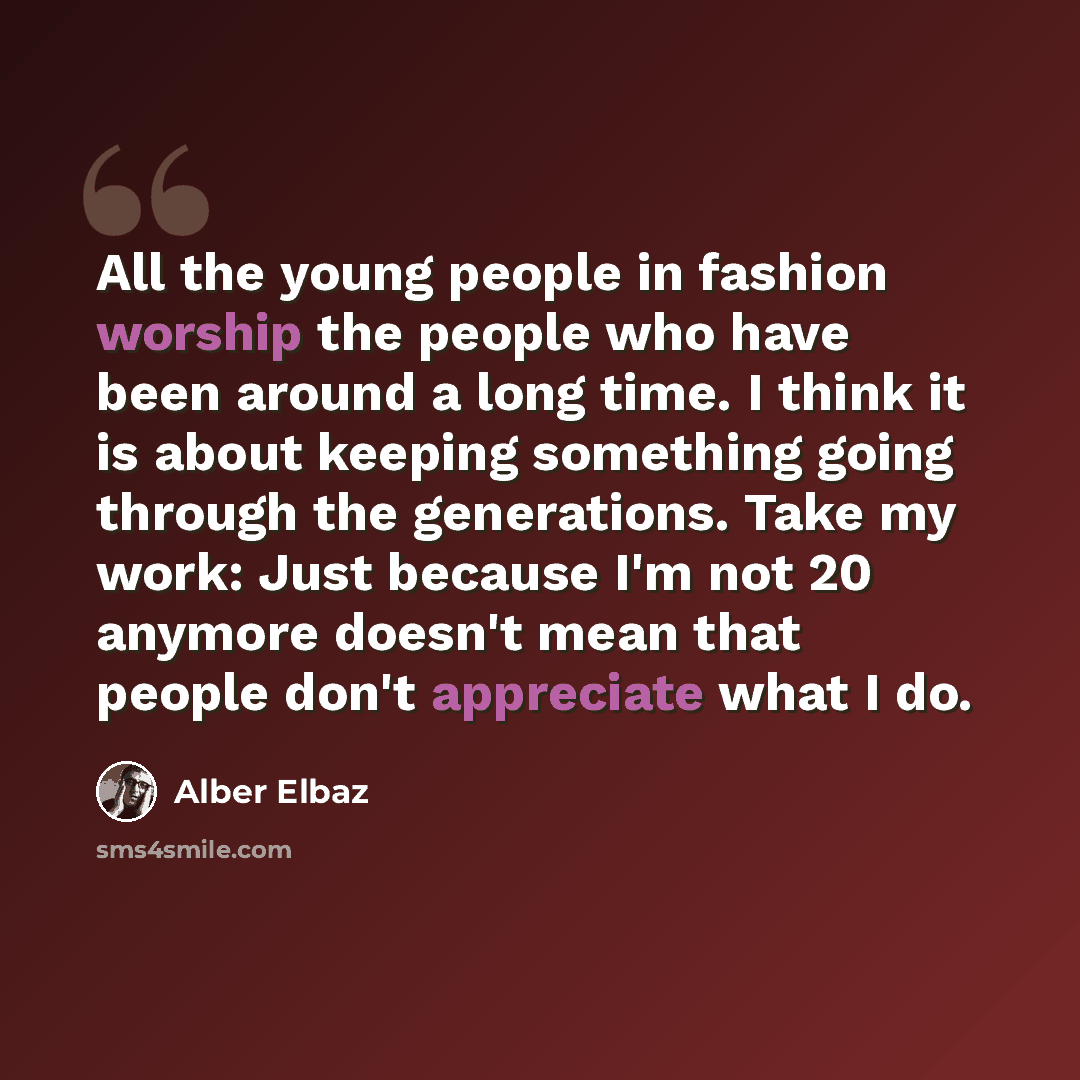 “All the young people in fashion worship the people who have been around a long time. I think it is about keeping something going through the generations. Take my work: Just because I'm not 20 anymore doesn't mean that people don't appreciate what I do.” quote by Alber Elbaz
