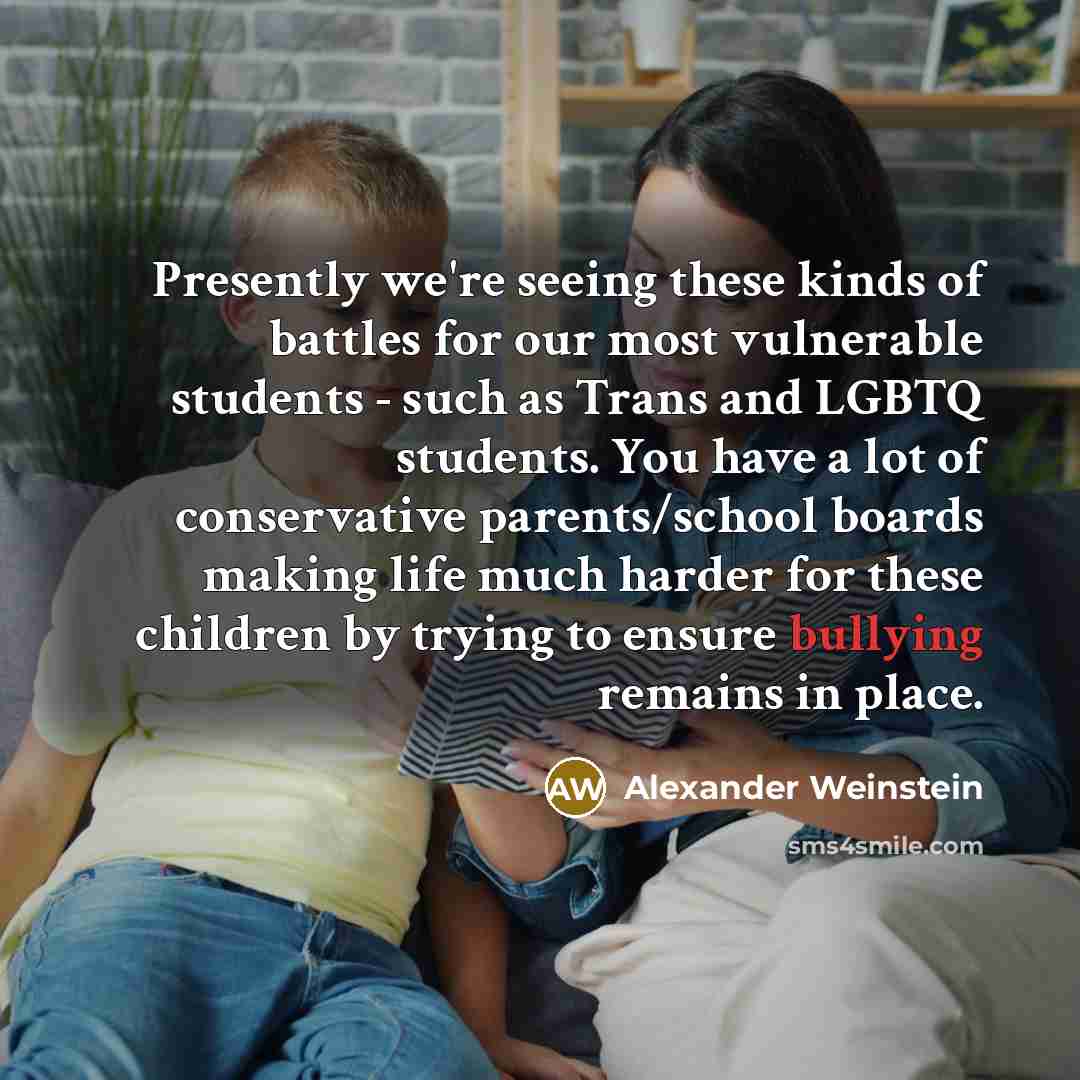 “Presently we're seeing these kinds of battles for our most vulnerable students - such as Trans and LGBTQ students. You have a lot of conservative parents/school boards making life much harder for these children by trying to ensure bullying remains in place.” quote by Alexander Weinstein