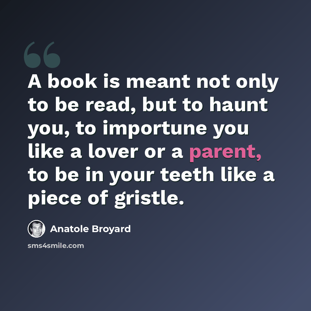 “A book is meant not only to be read, but to haunt you, to importune you like a lover or a parent, to be in your teeth like a piece of gristle.” quote by Anatole Broyard