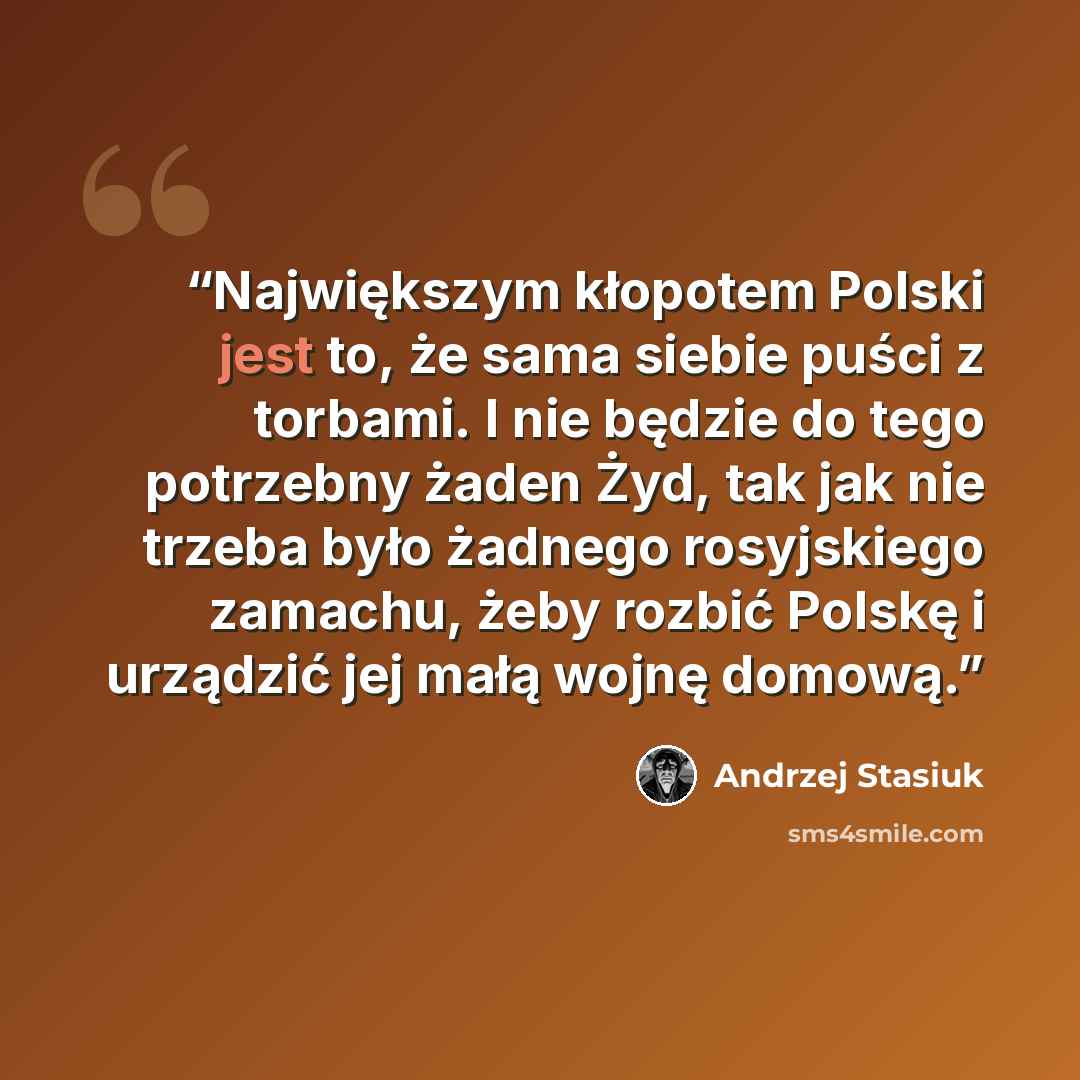 “Największym kłopotem Polski jest to, że sama siebie puści z torbami. I nie będzie do tego potrzebny żaden Żyd, tak jak nie trzeba było żadnego rosyjskiego zamachu, żeby rozbić Polskę i urządzić jej małą wojnę domową.” quote by Andrzej Stasiuk