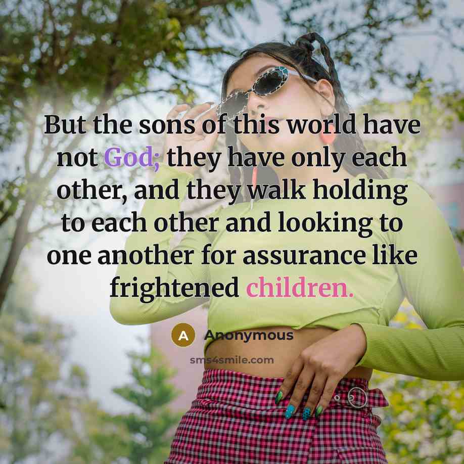 “But the sons of this world have not God; they have only each other, and they walk holding to each other and looking to one another for assurance like frightened children.” quote by Anonymous