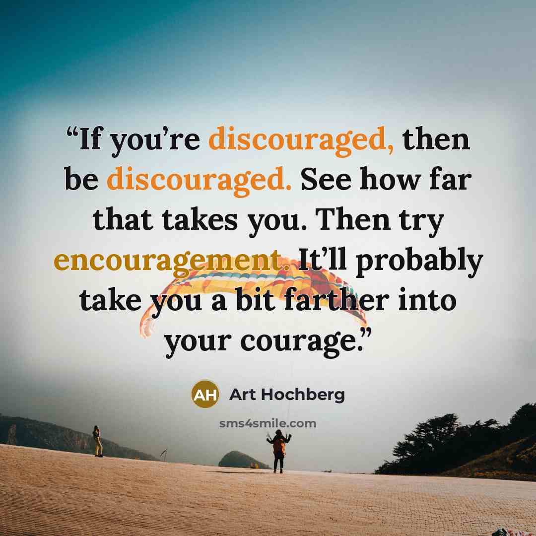 “If you’re discouraged, then be discouraged. See how far that takes you. Then try encouragement. It’ll probably take you a bit farther into your courage.” quote by Art Hochberg