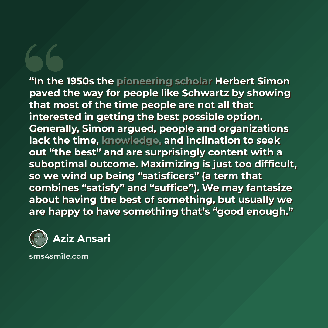 “In the 1950s the pioneering scholar Herbert Simon paved the way for people like Schwartz by showing that most of the time people are not all that interested in getting the best possible option. Generally, Simon argued, people and organizations lack the time, knowledge, and inclination to seek out…” quote by Aziz Ansari
