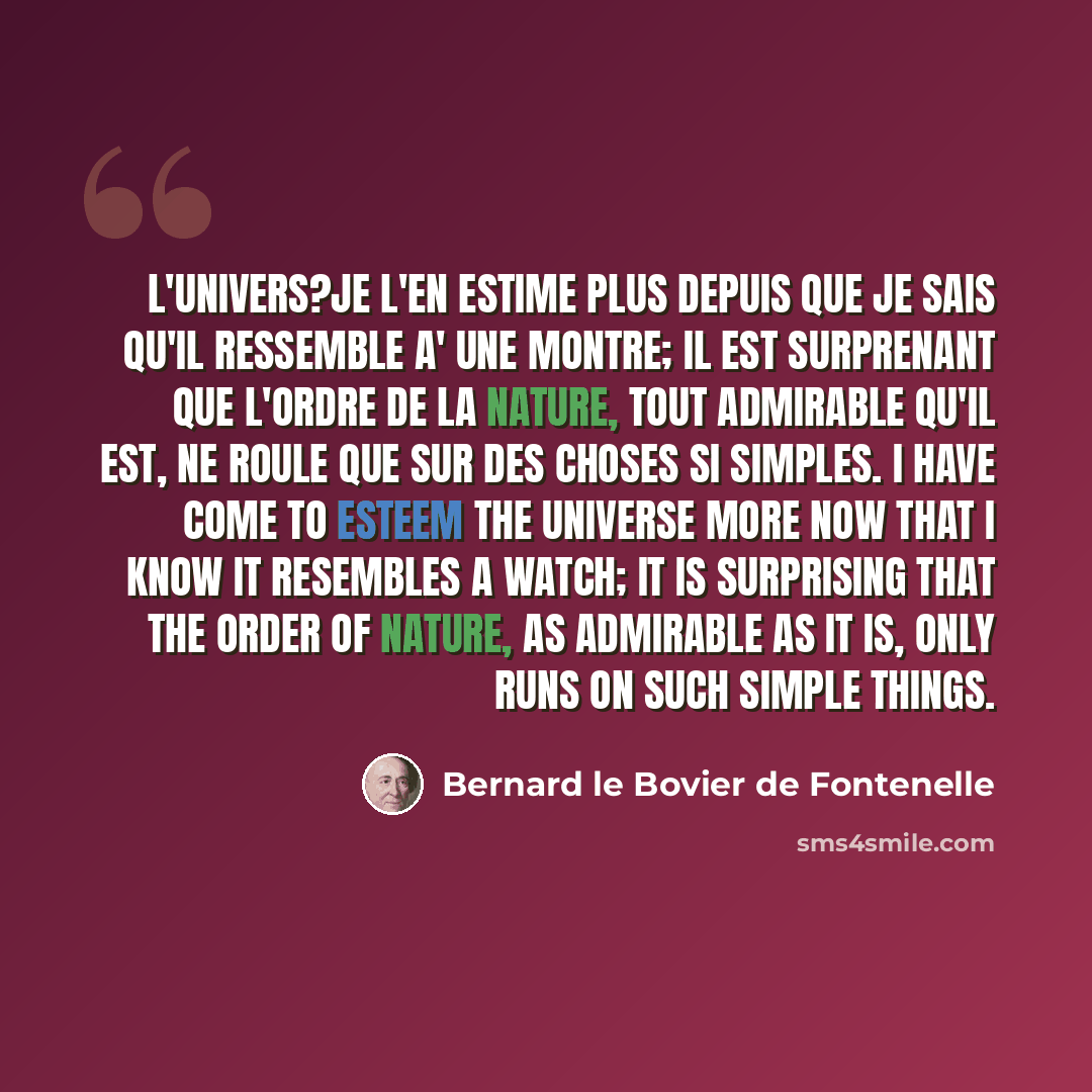 “L'univers?je l'en estime plus depuis que je sais qu'il ressemble a' une montre; il est surprenant que l'ordre de la nature, tout admirable qu'il est, ne roule que sur des choses si simples. I have come to esteem the universe more now that I know it resembles a watch; it is surprising that the…” quote by Bernard le Bovier de Fontenelle