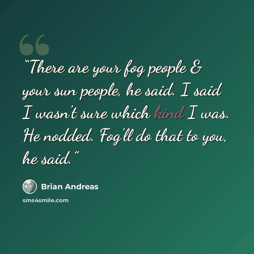 “There are your fog people & your sun people, he said. I said I wasn't sure which kind I was. He nodded. Fog'll do that to you, he said.” quote by Brian Andreas