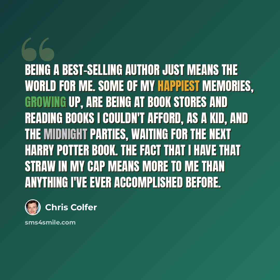 “Being a best-selling author just means the world for me. Some of my happiest memories, growing up, are being at book stores and reading books I couldn't afford, as a kid, and the midnight parties, waiting for the next Harry Potter book. The fact that I have that straw in my cap means more to me…” quote by Chris Colfer
