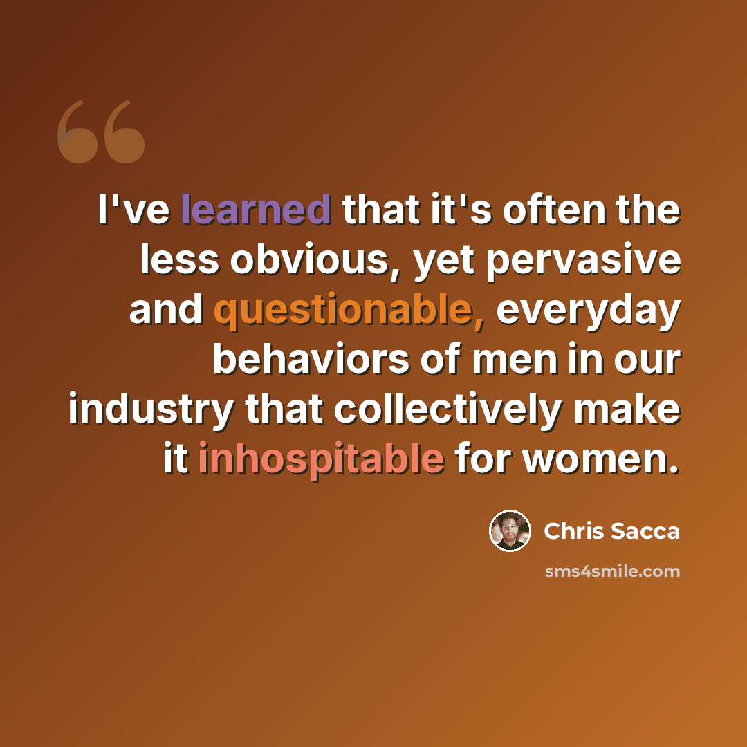 “I've learned that it's often the less obvious, yet pervasive and questionable, everyday behaviors of men in our industry that collectively make it inhospitable for women.” quote by Chris Sacca