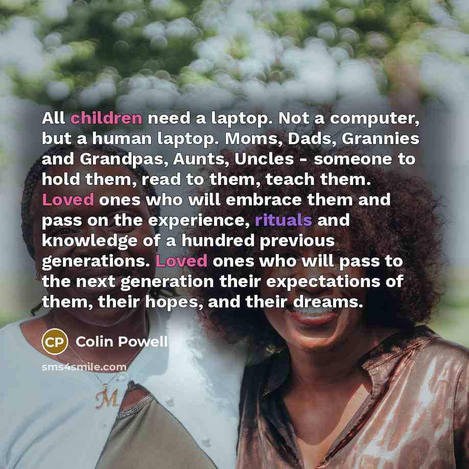 “All children need a laptop. Not a computer, but a human laptop. Moms, Dads, Grannies and Grandpas, Aunts, Uncles - someone to hold them, read to them, teach them. Loved ones who will embrace them and pass on the experience, rituals and knowledge of a hundred previous generations. Loved ones who…” quote by Colin Powell