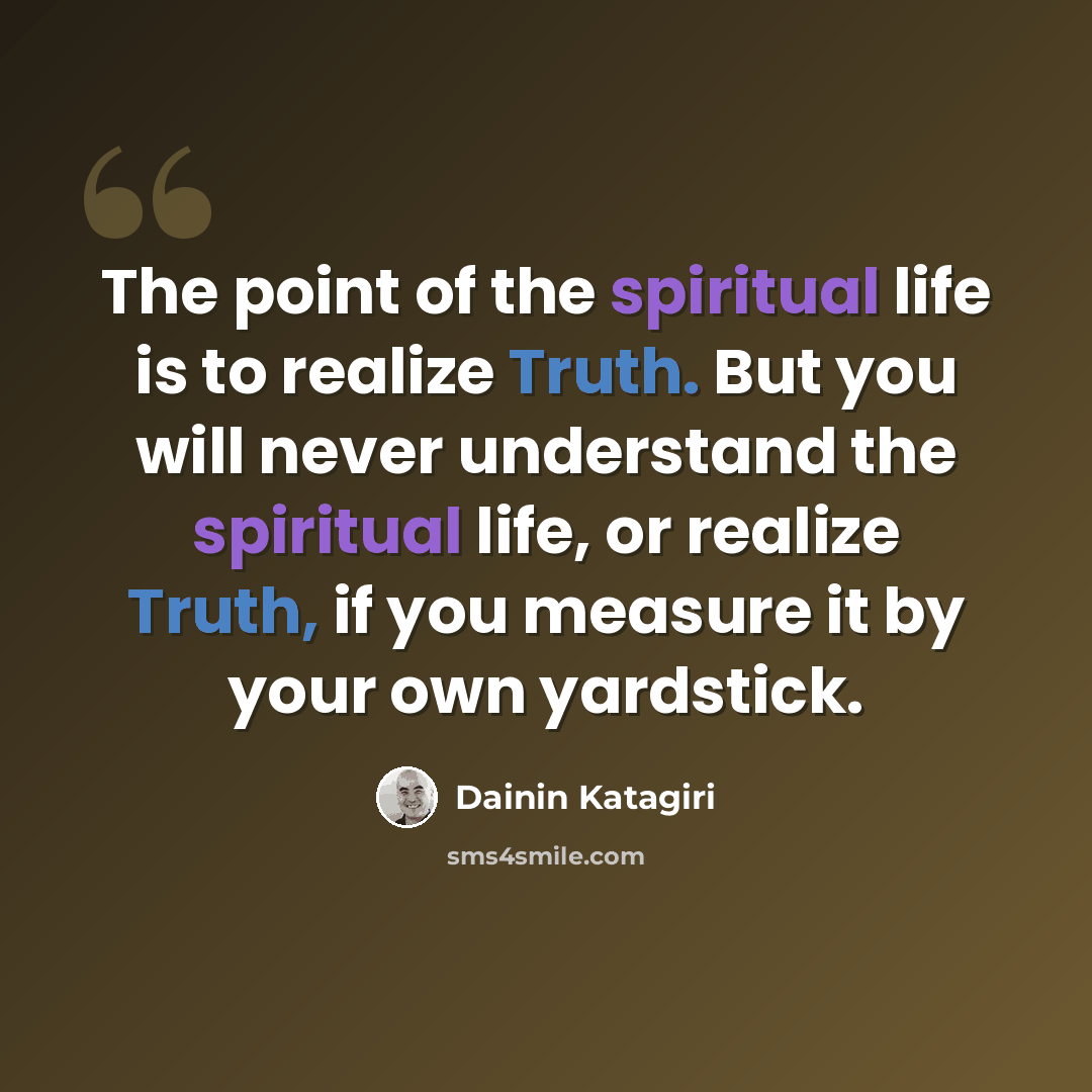 “The point of the spiritual life is to realize Truth. But you will never understand the spiritual life, or realize Truth, if you measure it by your own yardstick.” quote by Dainin Katagiri