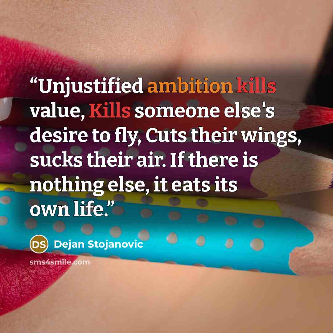 “Unjustified ambition kills value, Kills someone else's desire to fly, Cuts their wings, sucks their air. If there is nothing else, it eats its own life.” quote by Dejan Stojanovic