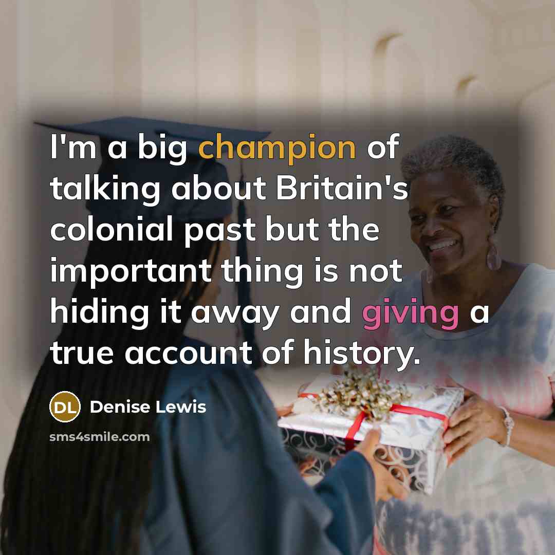 “I'm a big champion of talking about Britain's colonial past but the important thing is not hiding it away and giving a true account of history.” quote by Denise Lewis