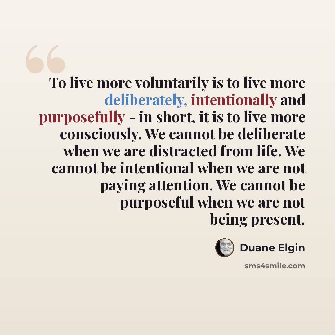 “To live more voluntarily is to live more deliberately, intentionally and purposefully - in short, it is to live more consciously. We cannot be deliberate when we are distracted from life. We cannot be intentional when we are not paying attention. We cannot be purposeful when we are not being…” quote by Duane Elgin