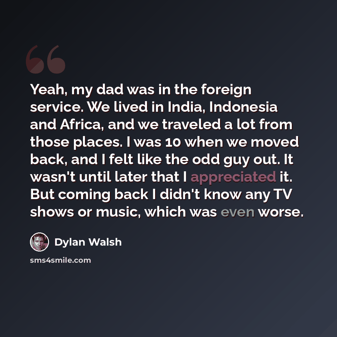 “Yeah, my dad was in the foreign service. We lived in India, Indonesia and Africa, and we traveled a lot from those places. I was 10 when we moved back, and I felt like the odd guy out. It wasn't until later that I appreciated it. But coming back I didn't know any TV shows or music, which was even…” quote by Dylan Walsh