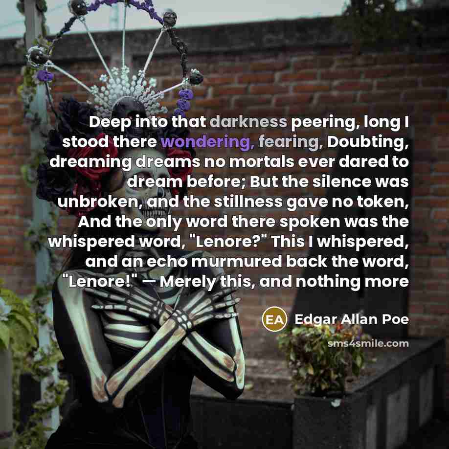 “Deep into that darkness peering, long I stood there wondering, fearing, Doubting, dreaming dreams no mortals ever dared to dream before; But the silence was unbroken, and the stillness gave no token, And the only word there spoken was the whispered word, "Lenore?" This I whispered, and an echo…” quote by Edgar Allan Poe